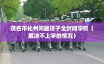 茂名市化州问题孩子全封闭学校（解决不上学的情况）