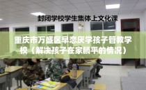 重庆市万盛区早恋厌学孩子管教学校（解决孩子在家躺平的情况）