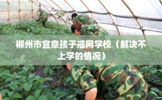 郴州市宜章孩子戒网学校（解决不上学的情况）