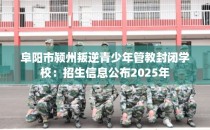 阜阳市颍州叛逆青少年管教封闭学校：招生信息公布2025年