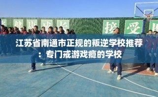 江苏省南通市正规的叛逆学校推荐：专门戒游戏瘾的学校