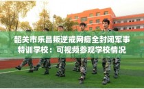 韶关市乐昌叛逆戒网瘾全封闭军事特训学校：可视频参观学校情况