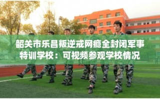 韶关市乐昌叛逆戒网瘾全封闭军事特训学校：可视频参观学校情况