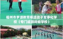 福州市罗源教育叛逆孩子军事化学校(专门戒游戏瘾学校)