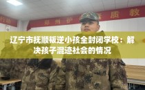 辽宁市抚顺叛逆小孩全封闭学校：解决孩子混迹社会的情况