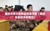 烟台市青少年叛逆管理学校（解决在家躺平的情况）