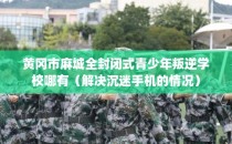 黄冈市麻城全封闭式青少年叛逆学校哪有（解决沉迷手机的情况）