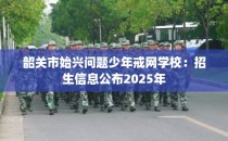 韶关市始兴问题少年戒网学校：招生信息公布2025年