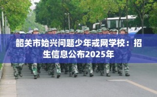 韶关市始兴问题少年戒网学校：招生信息公布2025年