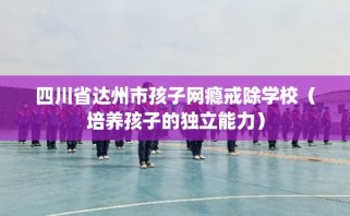 四川省达州市孩子网瘾戒除学校（培养孩子的独立能力）