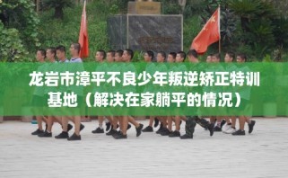 龙岩市漳平不良少年叛逆矫正特训基地（解决在家躺平的情况）