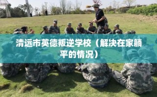 清远市英德叛逆学校（解决在家躺平的情况）