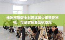 株洲市醴陵全封闭式青少年叛逆学校:可随时免费到校参观
