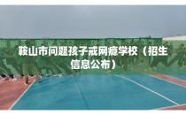 鞍山市问题孩子戒网瘾学校（招生信息公布）