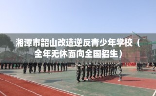湘潭市韶山改造逆反青少年学校（全年无休面向全国招生）