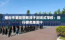 烟台市莱阳管教孩子封闭式学校:排行榜名单前十