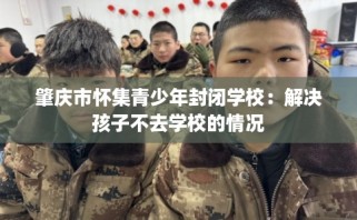 肇庆市怀集青少年封闭学校：解决孩子不去学校的情况