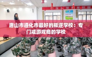 唐山市遵化市最好的叛逆学校：专门戒游戏瘾的学校