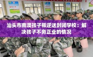 汕头市南澳孩子叛逆送封闭学校：解决孩子不务正业的情况