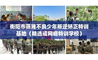 衡阳市蒸湘不良少年叛逆矫正特训基地（精选戒网瘾特训学校）