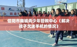 信阳市商城青少年管教中心（解决孩子沉迷手机的情况）