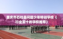 重庆市石柱县问题少年特训学校（行业前十的学校推荐）