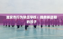 淮安市行为矫正学校：挽救叛逆期的孩子