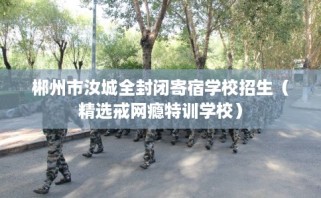 郴州市汝城全封闭寄宿学校招生（精选戒网瘾特训学校）