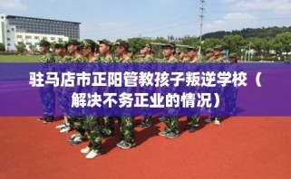 驻马店市正阳管教孩子叛逆学校（解决不务正业的情况）