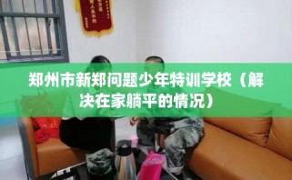 郑州市新郑问题少年特训学校（解决在家躺平的情况）