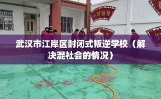 武汉市江岸区封闭式叛逆学校（解决混社会的情况）