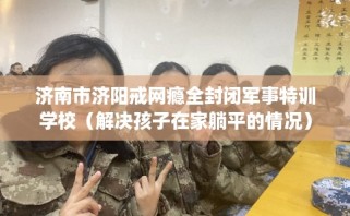 济南市济阳戒网瘾全封闭军事特训学校（解决孩子在家躺平的情况）