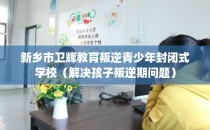 新乡市卫辉教育叛逆青少年封闭式学校（解决孩子叛逆期问题）