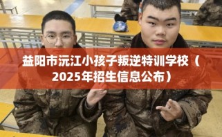 益阳市沅江小孩子叛逆特训学校（2025年招生信息公布）