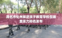 茂名市化州叛逆孩子教育学校在哪里实力排名发布