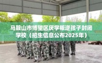 马鞍山市博望区厌学叛逆孩子封闭学校（招生信息公布2025年）