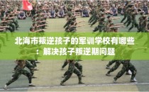 北海市叛逆孩子的军训学校有哪些：解决孩子叛逆期问题
