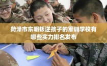 菏泽市东明叛逆孩子的军训学校有哪些实力排名发布