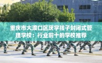 重庆市大渡口区厌学孩子封闭式管理学校：行业前十的学校推荐