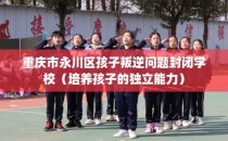 重庆市永川区孩子叛逆问题封闭学校（培养孩子的独立能力）