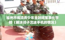 福州市闽清青少年全封闭军事化学校（解决孩子沉迷手机的情况）