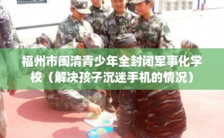 福州市闽清青少年全封闭军事化学校（解决孩子沉迷手机的情况）