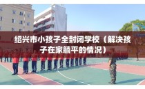 绍兴市小孩子全封闭学校（解决孩子在家躺平的情况）