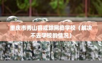 重庆市秀山县戒除网瘾学校（解决不去学校的情况）