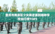 重庆市南岸区少女叛逆要到哪种学校排行榜TOP5