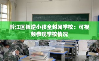黔江区叛逆小孩全封闭学校：可视频参观学校情况