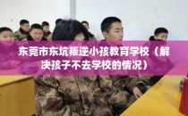 东莞市东坑叛逆小孩教育学校（解决孩子不去学校的情况）