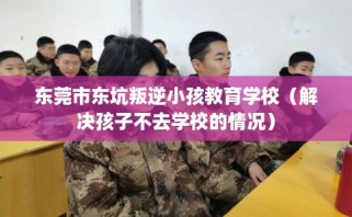 东莞市东坑叛逆小孩教育学校（解决孩子不去学校的情况）
