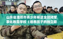 山东省潍坊市青少年叛逆全封闭军事化教育学校（培养孩子的独立能力）