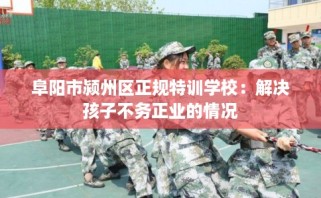 阜阳市颍州区正规特训学校：解决孩子不务正业的情况